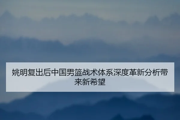 姚明复出后中国男篮战术体系深度革新分析带来新希望