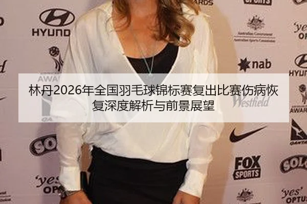 林丹2026年全国羽毛球锦标赛复出比赛伤病恢复深度解析与前景展望